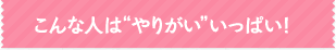 こんな人はやりがいいっぱい！