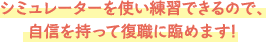 シミュレーターを使い練習できるので、自信をもって復職に臨めます！